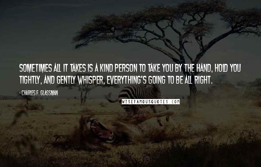 Charles F. Glassman Quotes: Sometimes all it takes is a kind person to take you by the hand, hold you tightly, and gently whisper, Everything's going to be all right.