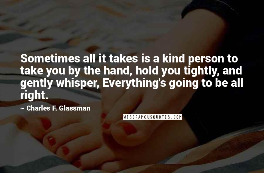 Charles F. Glassman Quotes: Sometimes all it takes is a kind person to take you by the hand, hold you tightly, and gently whisper, Everything's going to be all right.