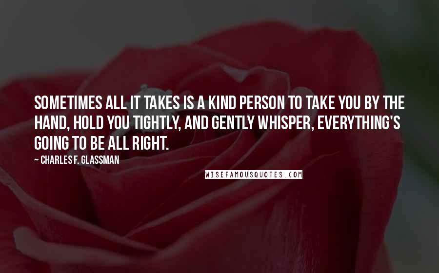 Charles F. Glassman Quotes: Sometimes all it takes is a kind person to take you by the hand, hold you tightly, and gently whisper, Everything's going to be all right.