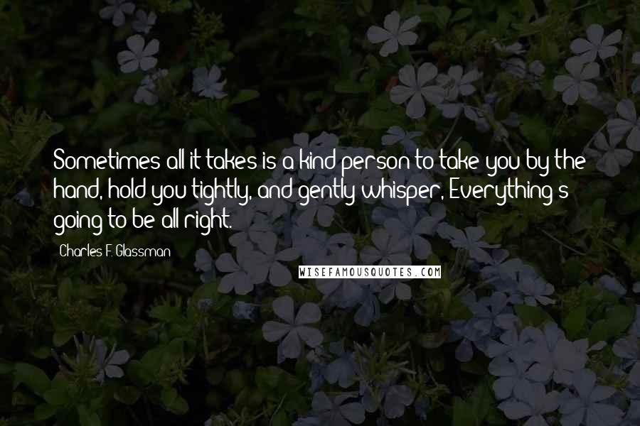 Charles F. Glassman Quotes: Sometimes all it takes is a kind person to take you by the hand, hold you tightly, and gently whisper, Everything's going to be all right.