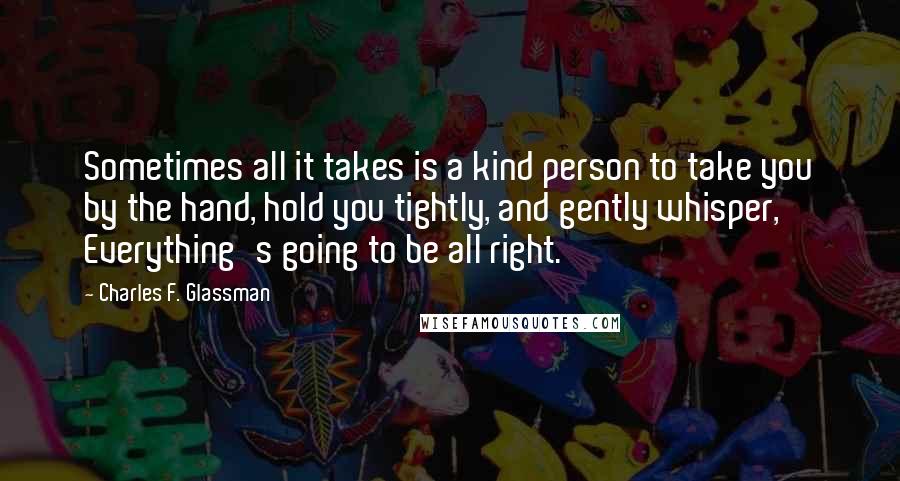 Charles F. Glassman Quotes: Sometimes all it takes is a kind person to take you by the hand, hold you tightly, and gently whisper, Everything's going to be all right.