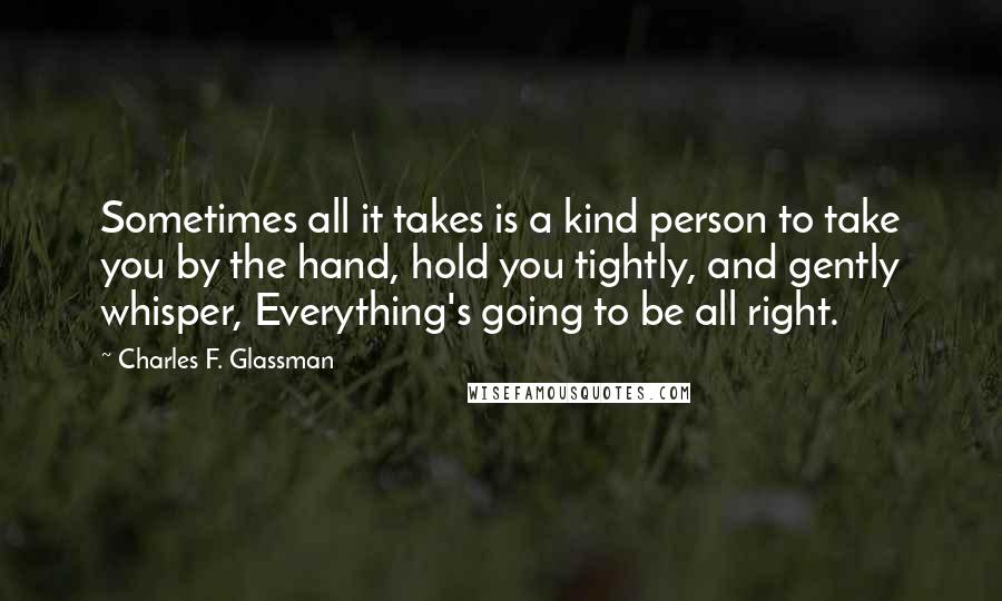 Charles F. Glassman Quotes: Sometimes all it takes is a kind person to take you by the hand, hold you tightly, and gently whisper, Everything's going to be all right.