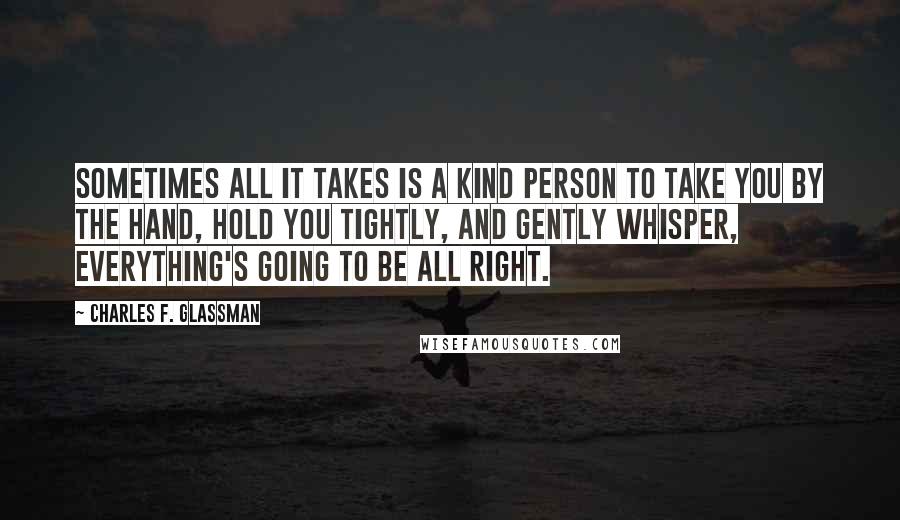 Charles F. Glassman Quotes: Sometimes all it takes is a kind person to take you by the hand, hold you tightly, and gently whisper, Everything's going to be all right.