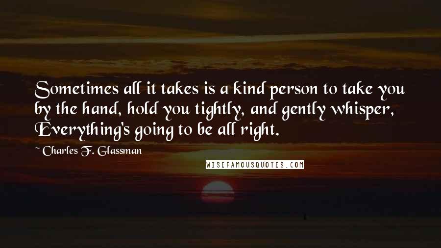 Charles F. Glassman Quotes: Sometimes all it takes is a kind person to take you by the hand, hold you tightly, and gently whisper, Everything's going to be all right.