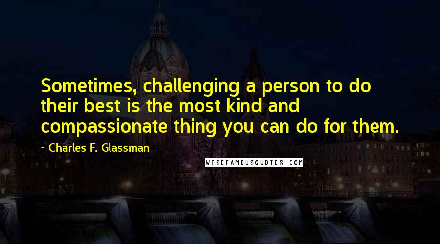 Charles F. Glassman Quotes: Sometimes, challenging a person to do their best is the most kind and compassionate thing you can do for them.