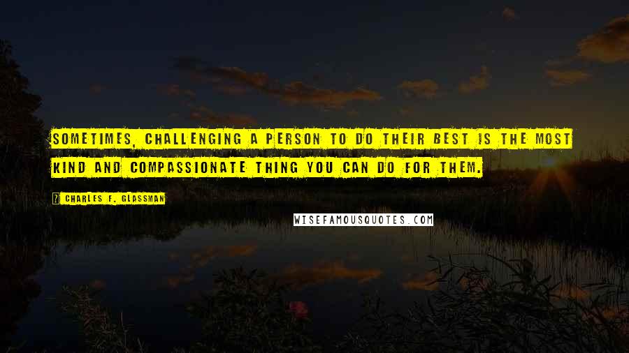 Charles F. Glassman Quotes: Sometimes, challenging a person to do their best is the most kind and compassionate thing you can do for them.
