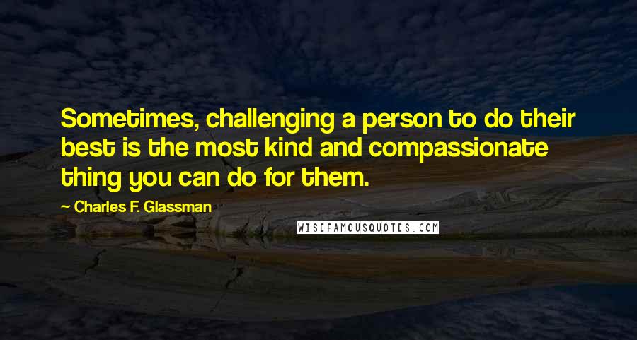 Charles F. Glassman Quotes: Sometimes, challenging a person to do their best is the most kind and compassionate thing you can do for them.