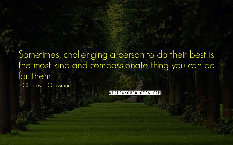 Charles F. Glassman Quotes: Sometimes, challenging a person to do their best is the most kind and compassionate thing you can do for them.