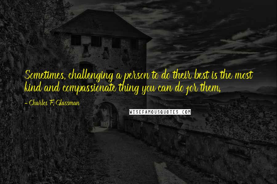 Charles F. Glassman Quotes: Sometimes, challenging a person to do their best is the most kind and compassionate thing you can do for them.