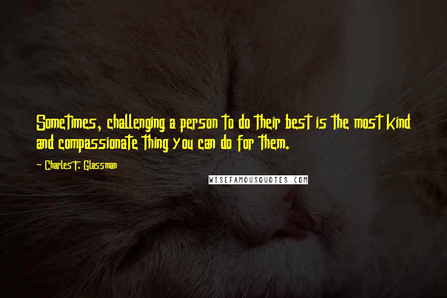 Charles F. Glassman Quotes: Sometimes, challenging a person to do their best is the most kind and compassionate thing you can do for them.