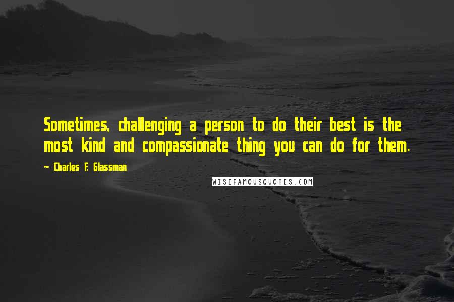 Charles F. Glassman Quotes: Sometimes, challenging a person to do their best is the most kind and compassionate thing you can do for them.