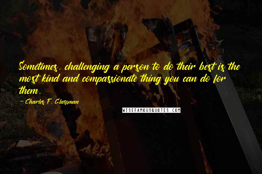 Charles F. Glassman Quotes: Sometimes, challenging a person to do their best is the most kind and compassionate thing you can do for them.