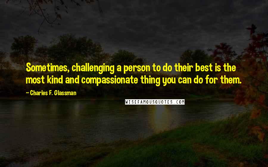 Charles F. Glassman Quotes: Sometimes, challenging a person to do their best is the most kind and compassionate thing you can do for them.