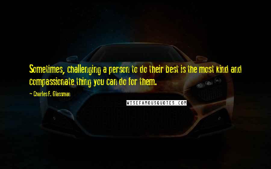 Charles F. Glassman Quotes: Sometimes, challenging a person to do their best is the most kind and compassionate thing you can do for them.