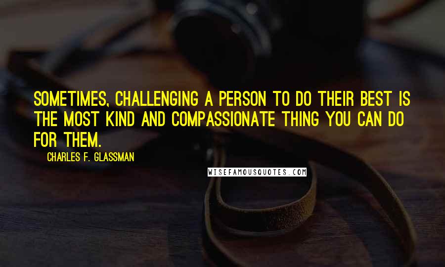 Charles F. Glassman Quotes: Sometimes, challenging a person to do their best is the most kind and compassionate thing you can do for them.