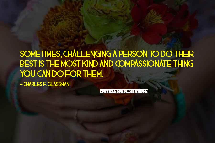 Charles F. Glassman Quotes: Sometimes, challenging a person to do their best is the most kind and compassionate thing you can do for them.