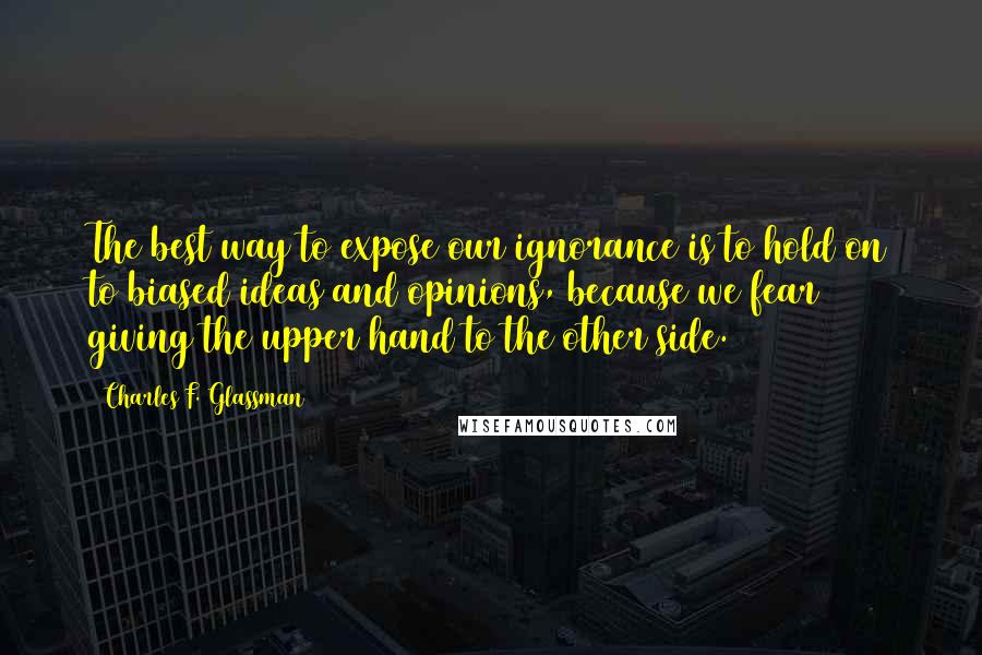 Charles F. Glassman Quotes: The best way to expose our ignorance is to hold on to biased ideas and opinions, because we fear giving the upper hand to the other side.