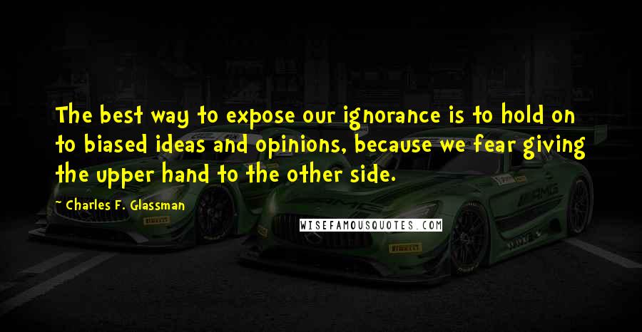 Charles F. Glassman Quotes: The best way to expose our ignorance is to hold on to biased ideas and opinions, because we fear giving the upper hand to the other side.