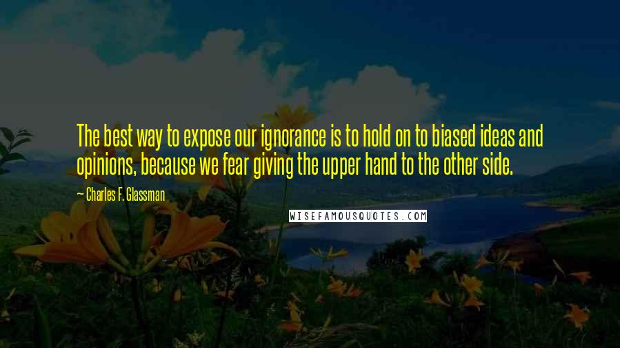 Charles F. Glassman Quotes: The best way to expose our ignorance is to hold on to biased ideas and opinions, because we fear giving the upper hand to the other side.