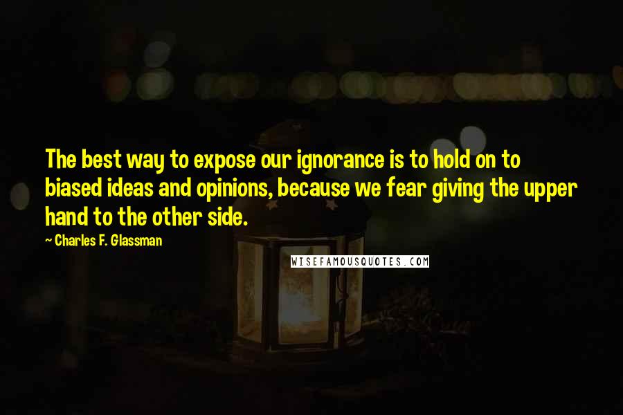 Charles F. Glassman Quotes: The best way to expose our ignorance is to hold on to biased ideas and opinions, because we fear giving the upper hand to the other side.