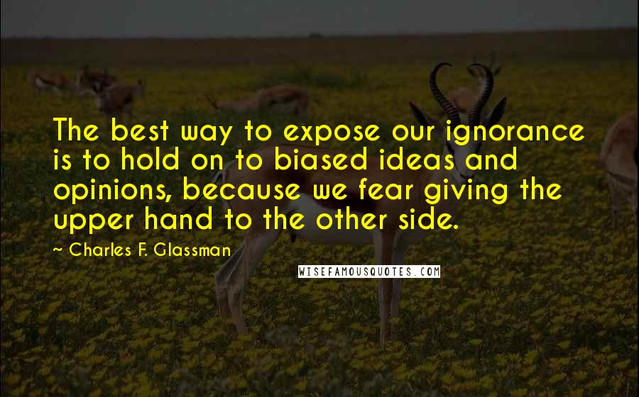 Charles F. Glassman Quotes: The best way to expose our ignorance is to hold on to biased ideas and opinions, because we fear giving the upper hand to the other side.