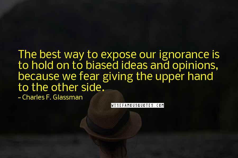 Charles F. Glassman Quotes: The best way to expose our ignorance is to hold on to biased ideas and opinions, because we fear giving the upper hand to the other side.