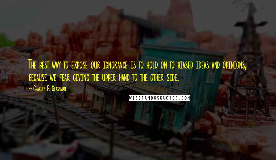 Charles F. Glassman Quotes: The best way to expose our ignorance is to hold on to biased ideas and opinions, because we fear giving the upper hand to the other side.