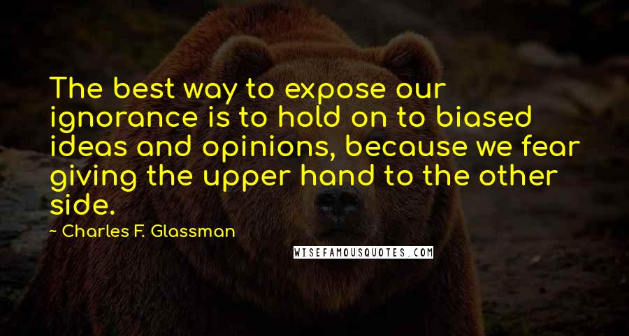 Charles F. Glassman Quotes: The best way to expose our ignorance is to hold on to biased ideas and opinions, because we fear giving the upper hand to the other side.