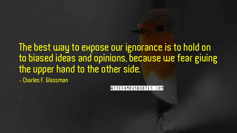 Charles F. Glassman Quotes: The best way to expose our ignorance is to hold on to biased ideas and opinions, because we fear giving the upper hand to the other side.