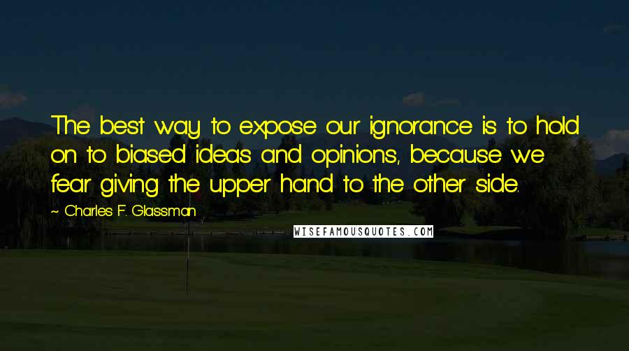 Charles F. Glassman Quotes: The best way to expose our ignorance is to hold on to biased ideas and opinions, because we fear giving the upper hand to the other side.