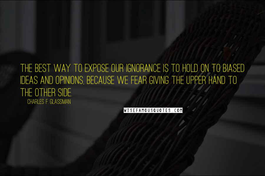 Charles F. Glassman Quotes: The best way to expose our ignorance is to hold on to biased ideas and opinions, because we fear giving the upper hand to the other side.