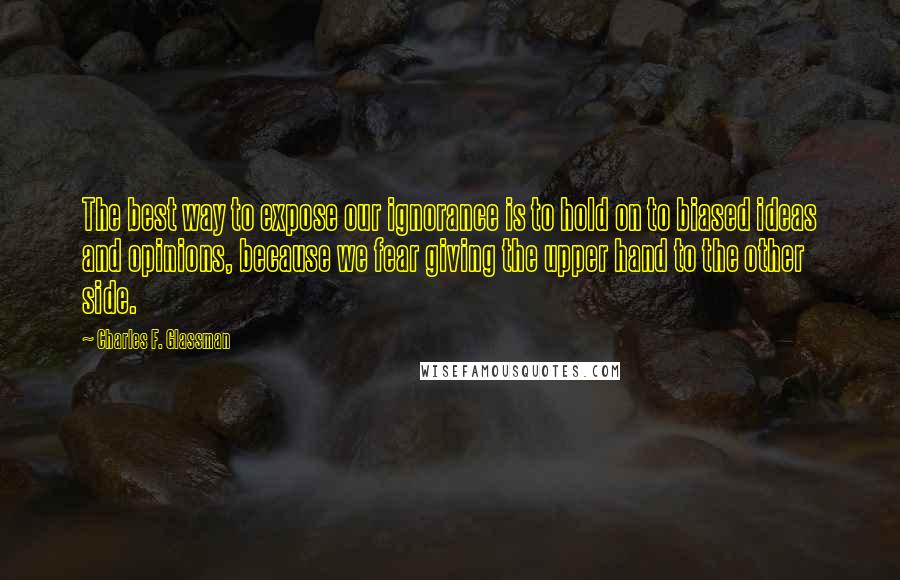 Charles F. Glassman Quotes: The best way to expose our ignorance is to hold on to biased ideas and opinions, because we fear giving the upper hand to the other side.