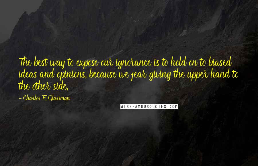 Charles F. Glassman Quotes: The best way to expose our ignorance is to hold on to biased ideas and opinions, because we fear giving the upper hand to the other side.