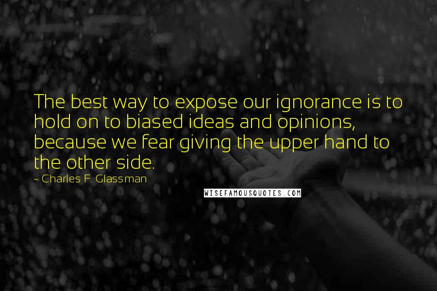 Charles F. Glassman Quotes: The best way to expose our ignorance is to hold on to biased ideas and opinions, because we fear giving the upper hand to the other side.