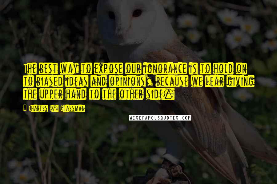 Charles F. Glassman Quotes: The best way to expose our ignorance is to hold on to biased ideas and opinions, because we fear giving the upper hand to the other side.