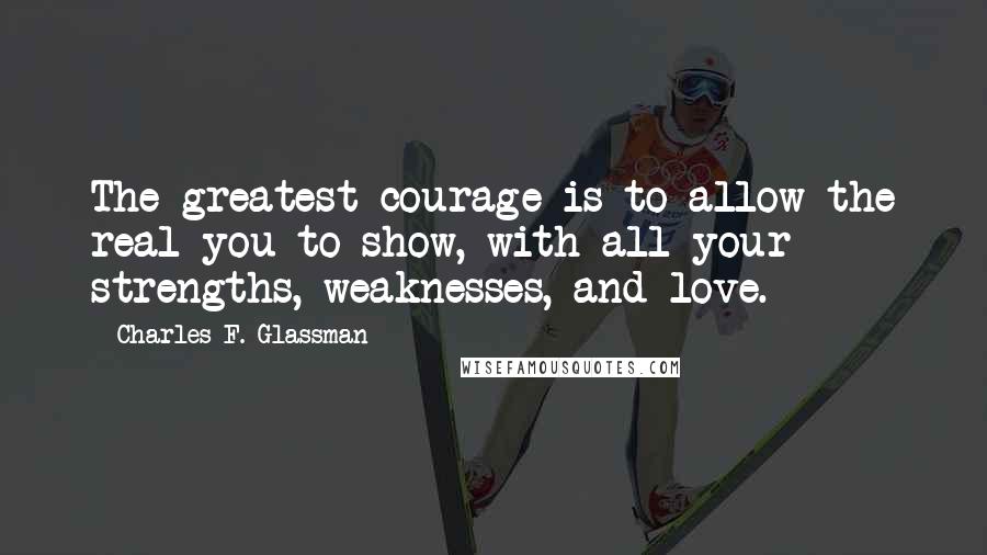 Charles F. Glassman Quotes: The greatest courage is to allow the real you to show, with all your strengths, weaknesses, and love.
