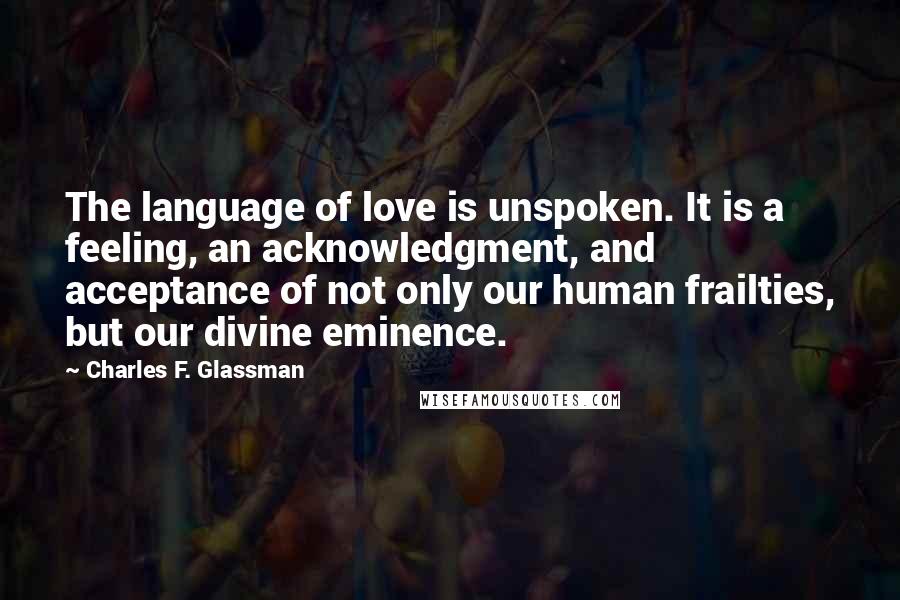 Charles F. Glassman Quotes: The language of love is unspoken. It is a feeling, an acknowledgment, and acceptance of not only our human frailties, but our divine eminence.