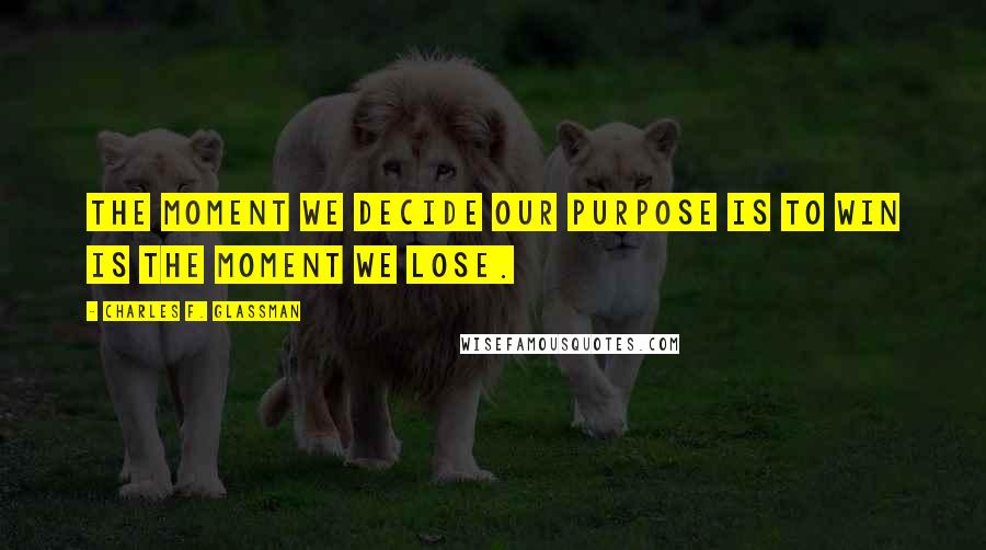 Charles F. Glassman Quotes: The moment we decide our purpose is to win is the moment we lose.
