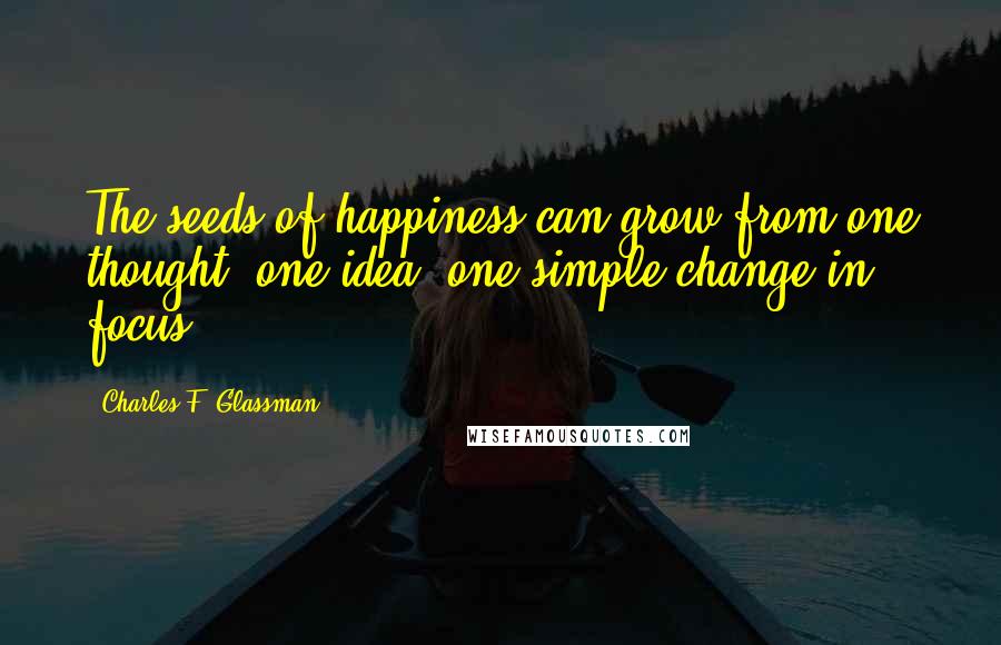 Charles F. Glassman Quotes: The seeds of happiness can grow from one thought, one idea, one simple change in focus.
