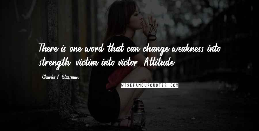 Charles F. Glassman Quotes: There is one word that can change weakness into strength; victim into victor: Attitude.