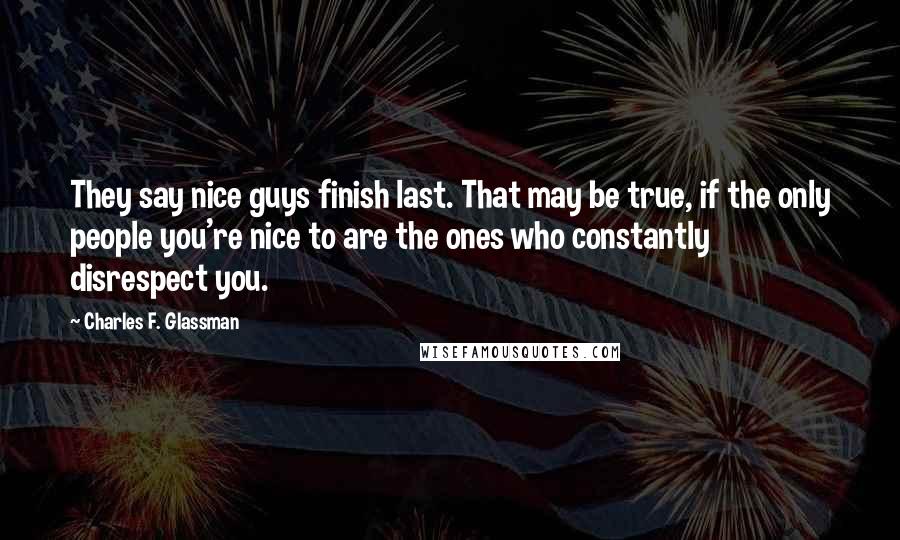 Charles F. Glassman Quotes: They say nice guys finish last. That may be true, if the only people you're nice to are the ones who constantly disrespect you.