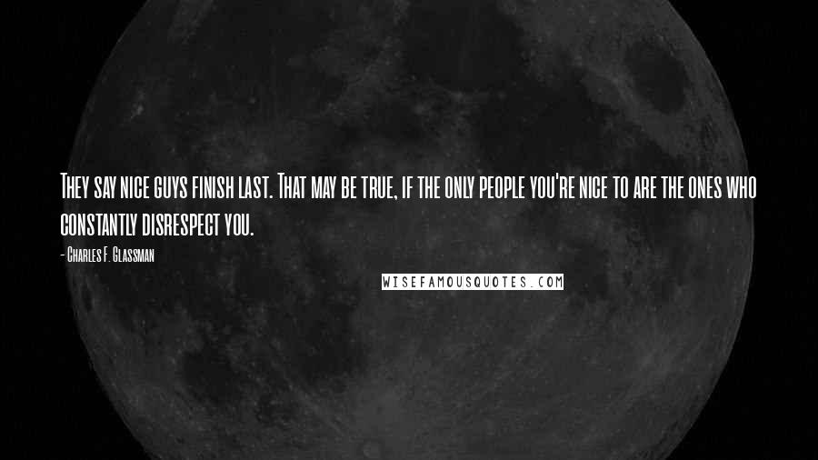 Charles F. Glassman Quotes: They say nice guys finish last. That may be true, if the only people you're nice to are the ones who constantly disrespect you.