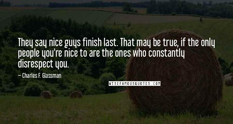 Charles F. Glassman Quotes: They say nice guys finish last. That may be true, if the only people you're nice to are the ones who constantly disrespect you.