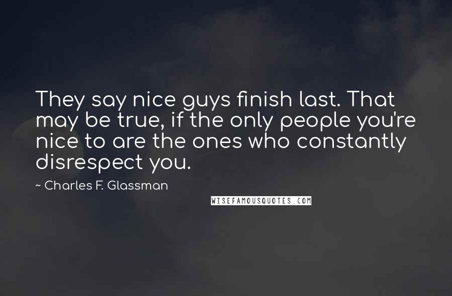 Charles F. Glassman Quotes: They say nice guys finish last. That may be true, if the only people you're nice to are the ones who constantly disrespect you.