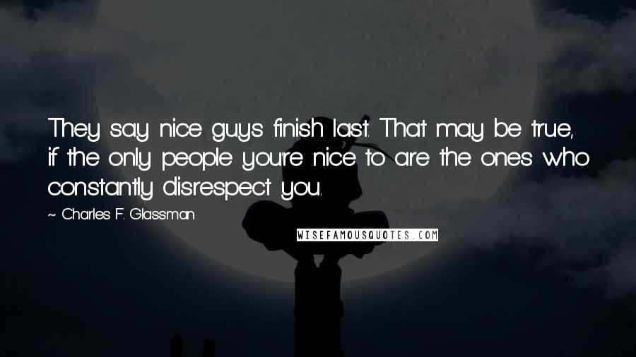 Charles F. Glassman Quotes: They say nice guys finish last. That may be true, if the only people you're nice to are the ones who constantly disrespect you.