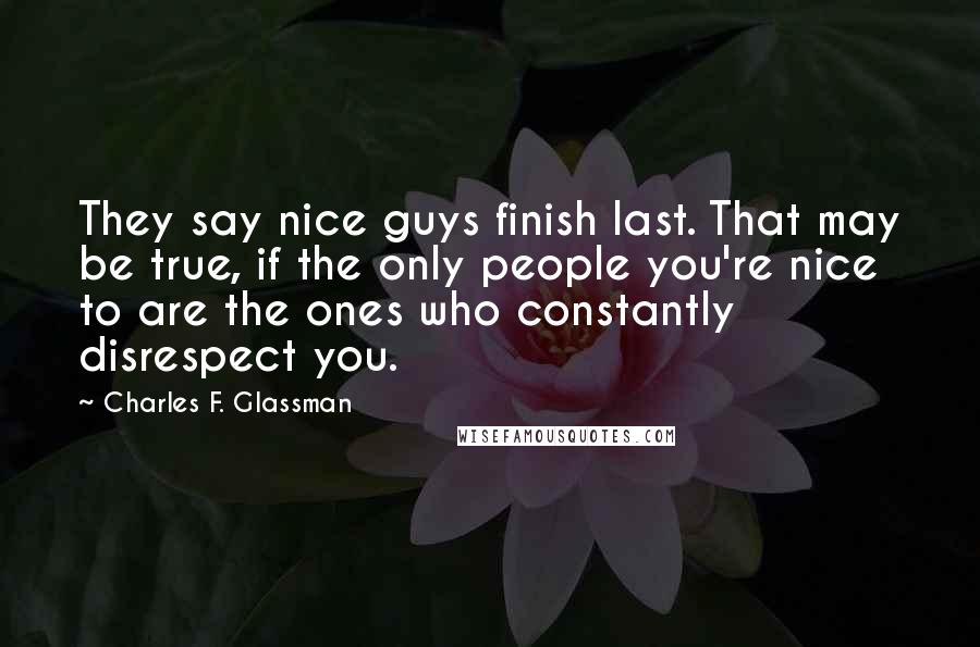 Charles F. Glassman Quotes: They say nice guys finish last. That may be true, if the only people you're nice to are the ones who constantly disrespect you.