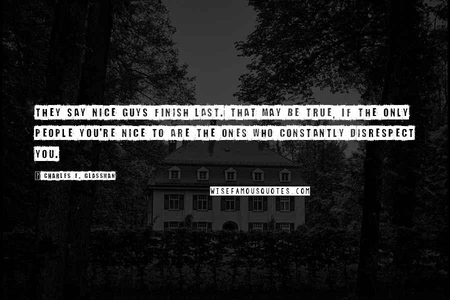 Charles F. Glassman Quotes: They say nice guys finish last. That may be true, if the only people you're nice to are the ones who constantly disrespect you.