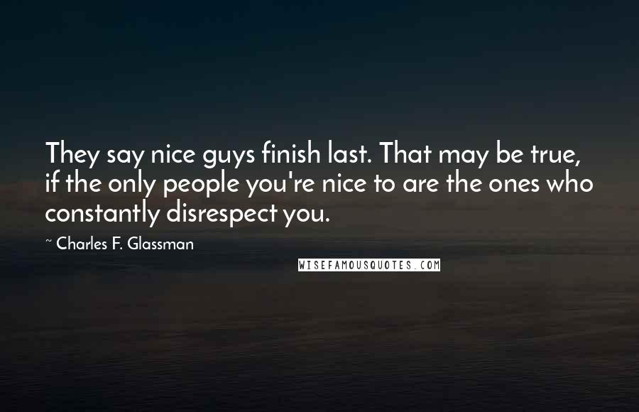 Charles F. Glassman Quotes: They say nice guys finish last. That may be true, if the only people you're nice to are the ones who constantly disrespect you.