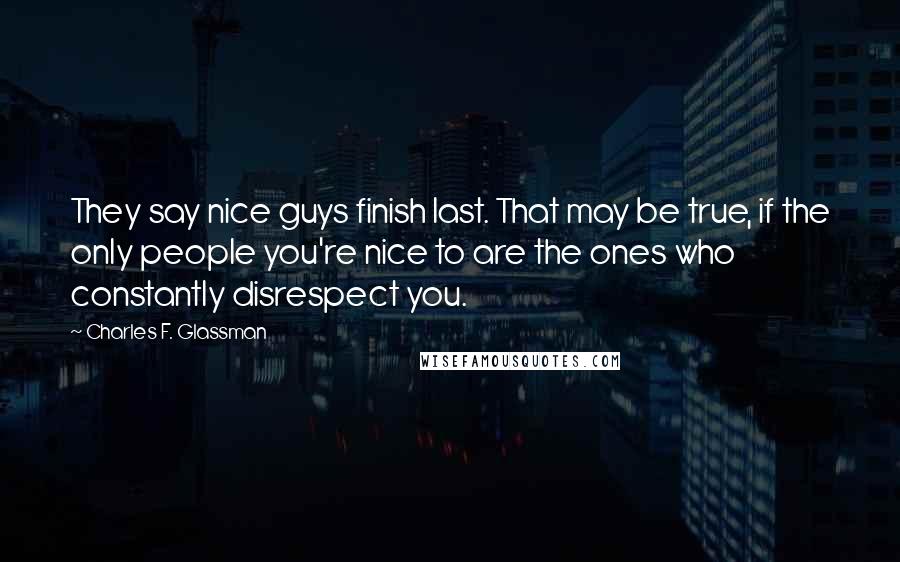 Charles F. Glassman Quotes: They say nice guys finish last. That may be true, if the only people you're nice to are the ones who constantly disrespect you.