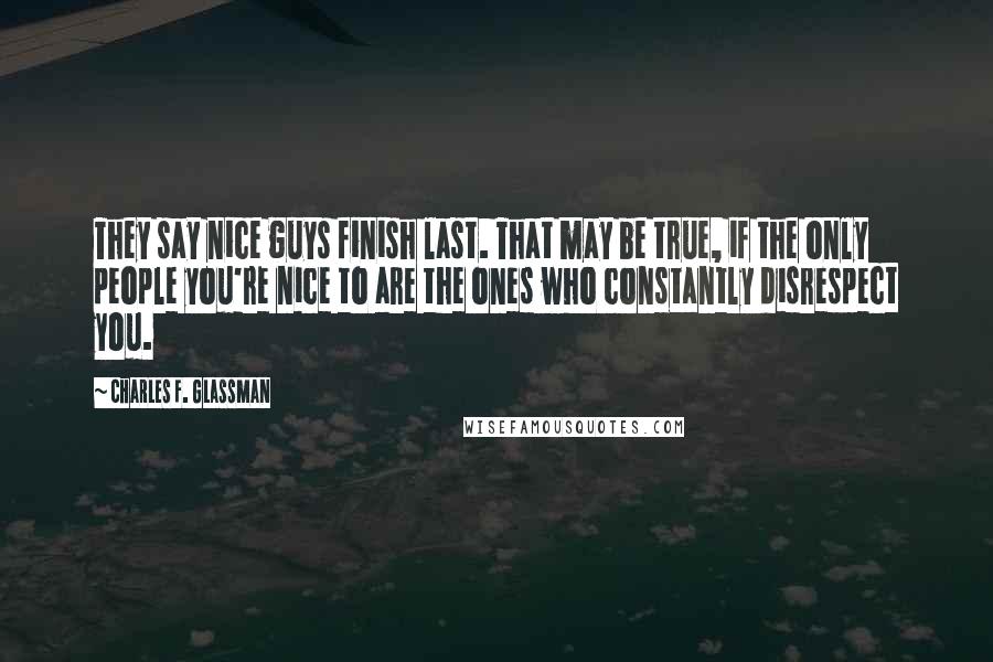 Charles F. Glassman Quotes: They say nice guys finish last. That may be true, if the only people you're nice to are the ones who constantly disrespect you.